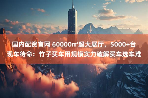 国内配资官网 60000㎡超大展厅，5000+台现车待命：竹子买车用规模实力破解买车选车难