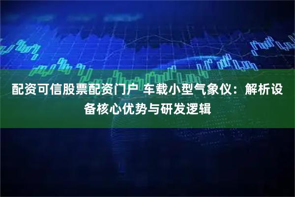 配资可信股票配资门户 车载小型气象仪：解析设备核心优势与研发逻辑