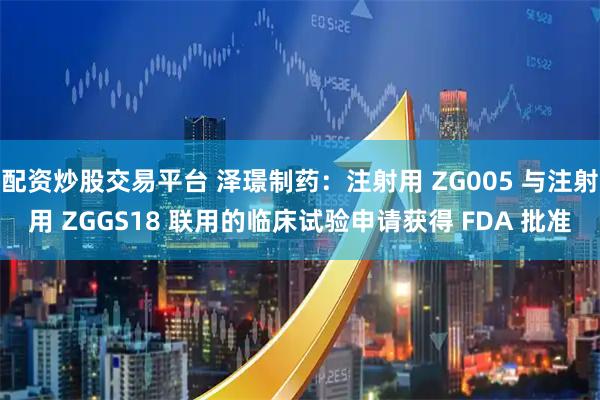 配资炒股交易平台 泽璟制药：注射用 ZG005 与注射用 ZGGS18 联用的临床试验申请获得 FDA 批准