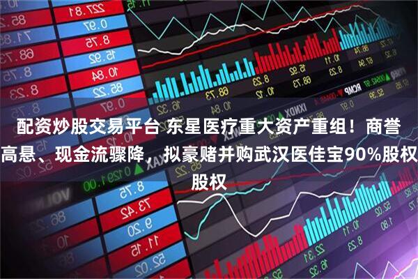 配资炒股交易平台 东星医疗重大资产重组！商誉高悬、现金流骤降，拟豪赌并购武汉医佳宝90%股权