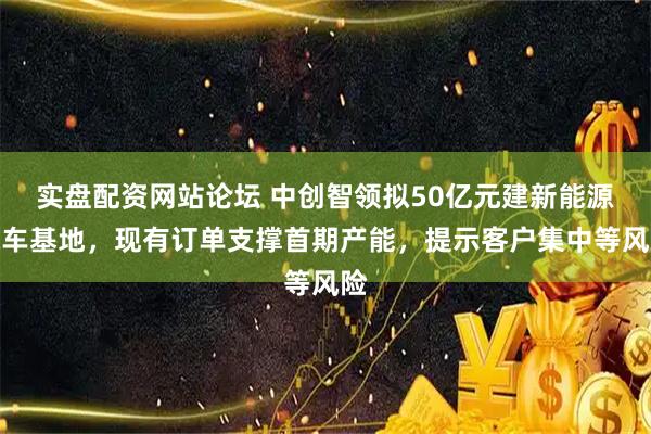 实盘配资网站论坛 中创智领拟50亿元建新能源汽车基地，现有订单支撑首期产能，提示客户集中等风险