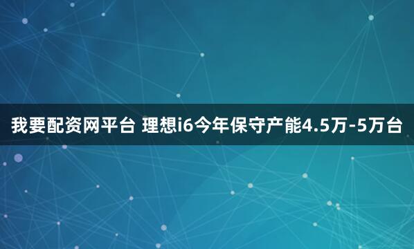 我要配资网平台 理想i6今年保守产能4.5万-5万台