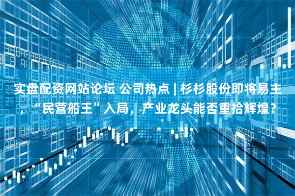实盘配资网站论坛 公司热点 | 杉杉股份即将易主，“民营船王”入局，产业龙头能否重拾辉煌？