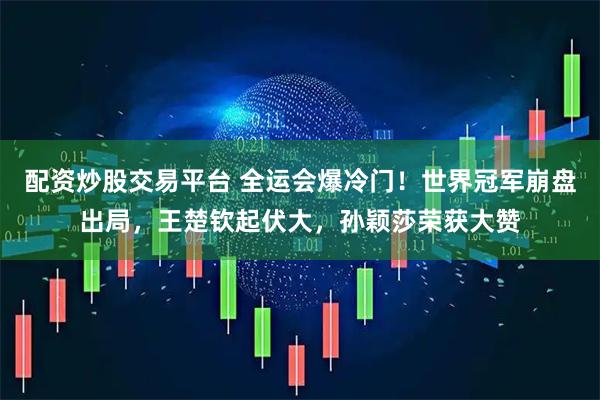 配资炒股交易平台 全运会爆冷门！世界冠军崩盘出局，王楚钦起伏大，孙颖莎荣获大赞