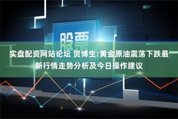 实盘配资网站论坛 贺博生:黄金原油震荡下跌最新行情走势分析及今日操作建议
