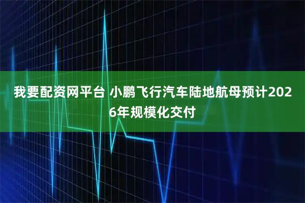 我要配资网平台 小鹏飞行汽车陆地航母预计2026年规模化交付